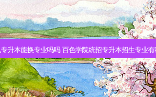百色专升本能换专业吗吗 百色学院统招专升本招生专业有哪些