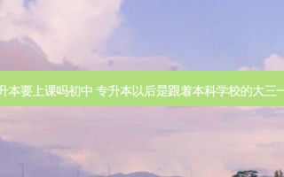 大三专升本要上课吗初中 专升本以后是跟着本科学校的大三一起上吗
