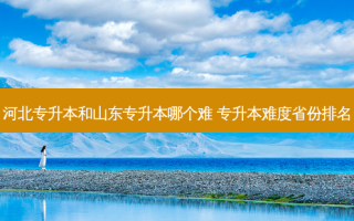 河北专升本和山东专升本哪个难 专升本难度省份排名