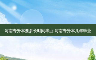 河南专升本要多长时间毕业 河南专升本几年毕业
