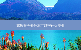 高铁乘务专升本可以报什么专业