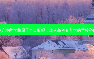 成人高考专升本的学校属于全日制吗，成人高考专升本的学校必须是本地吗