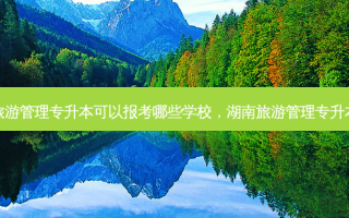 湖南旅游管理专升本可以报考哪些学校，湖南旅游管理专升本学校
