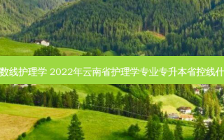 云南专升本分数线护理学 2022年云南省护理学专业专升本省控线什么时候出结果