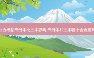 公办统招专升本比三本强吗 专升本和三本哪个含金量高