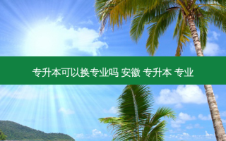 专升本可以换专业吗 安徽 专升本 专业
