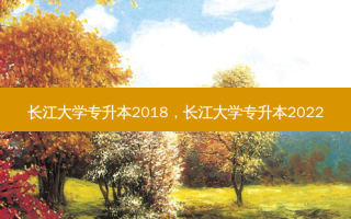 长江大学专升本2018，长江大学专升本2022