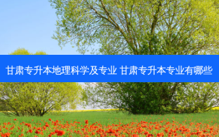 甘肃专升本地理科学及专业 甘肃专升本专业有哪些