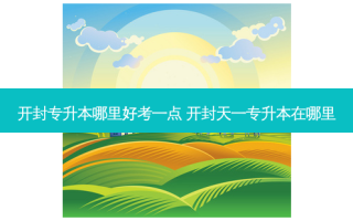 开封专升本哪里好考一点 开封天一专升本在哪里