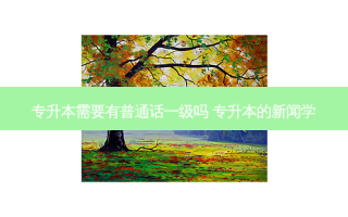 专升本需要有普通话一级吗 专升本的新闻学