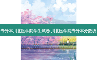 专升本川北医学院学生试卷 川北医学院专升本分数线