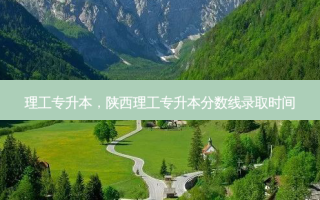 理工专升本，陕西理工专升本分数线录取时间