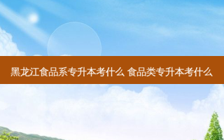 黑龙江食品系专升本考什么 食品类专升本考什么