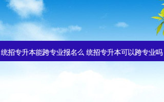 统招专升本能跨专业报名么 统招专升本可以跨专业吗