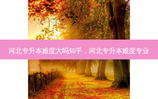 河北专升本难度大吗知乎，河北专升本难度专业