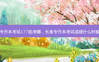 长春专升本考试177能考哪，长春专升本考试成绩什么时候公布