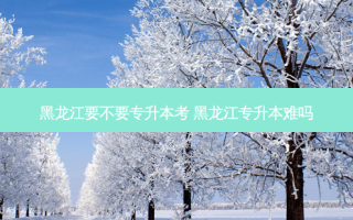 黑龙江要不要专升本考 黑龙江专升本难吗