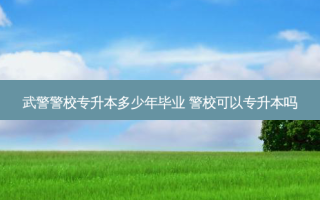 武警警校专升本多少年毕业 警校可以专升本吗