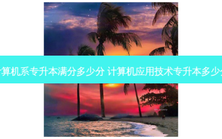 计算机系专升本满分多少分 计算机应用技术专升本多少分