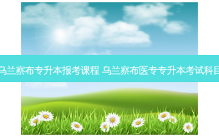 乌兰察布专升本报考课程 乌兰察布医专专升本考试科目